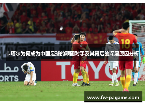 卡塔尔为何成为中国足球的顽固对手及其背后的深层原因分析