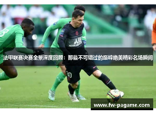 法甲联赛决赛全景深度回顾：那些不可错过的巅峰绝美精彩名场瞬间