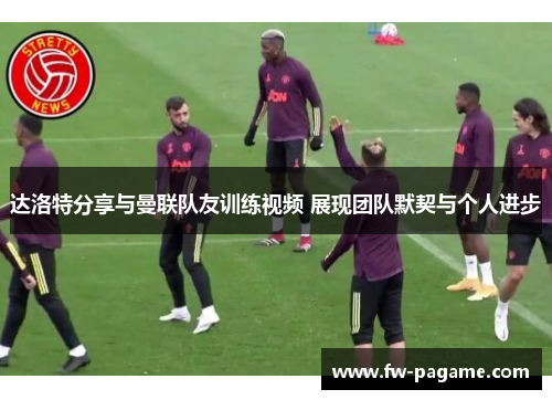 达洛特分享与曼联队友训练视频 展现团队默契与个人进步