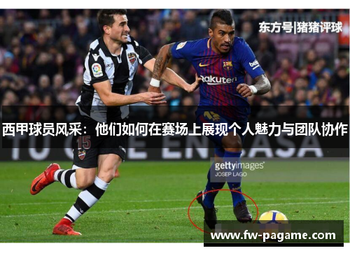 西甲球员风采：他们如何在赛场上展现个人魅力与团队协作