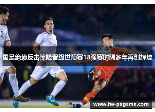 国足绝境反击惊险晋级世预赛18强赛时隔多年再创辉煌